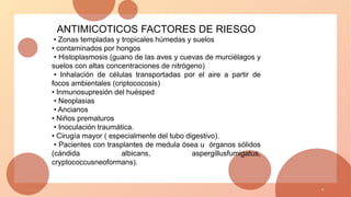 1 / 3 / 2 0 X X 7
ANTIMICOTICOS FACTORES DE RIESGO
• Zonas templadas y tropicales húmedas y suelos
• contaminados por hongos
• Histoplasmosis (guano de las aves y cuevas de murciélagos y
suelos con altas concentraciones de nitrógeno)
• Inhalación de células transportadas por el aire a partir de
focos ambientales (criptococosis)
• Inmunosupresión del huésped
• Neoplasias
• Ancianos
• Niños prematuros
• Inoculación traumática.
• Cirugía mayor ( especialmente del tubo digestivo).
• Pacientes con trasplantes de medula ósea u órganos sólidos
(cándida albicans, aspergillusfumigatus,
cryptococcusneoformans).
 