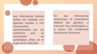 1 / 3 / 2 0 X X 9
Las infecciones tópicas
deben ser tratadas con
agentes locales o con
compuestos
administrados por vía
sistémica que se
concentren en
cantidades útiles en el
lugar de la infección.
En las infecciones
sistémicas, el tratamiento
deberá ser general, a
menudo muy prolongado y,
a veces, con numerosas
reacciones adversas.
 
