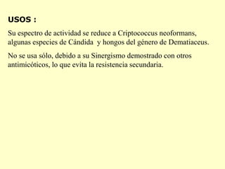 USOS :
Su espectro de actividad se reduce a Criptococcus neoformans,
algunas especies de Cándida y hongos del género de Dematiaceus.
No se usa sólo, debido a su Sinergismo demostrado con otros
antimicóticos, lo que evita la resistencia secundaria.
 