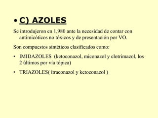 • C) AZOLES
Se introdujeron en 1,980 ante la necesidad de contar con
   antimicóticos no tóxicos y de presentación por VO.
Son compuestos sintéticos clasificados como:
• IMIDAZOLES (ketoconazol, miconazol y clotrimazol, los
  2 últimos por vía tópica)
• TRIAZOLES( itraconazol y ketoconazol )
 