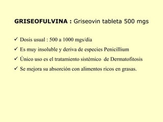 GRISEOFULVINA : Griseovin tableta 500 mgs


 Dosis usual : 500 a 1000 mgs/día
 Es muy insoluble y deriva de especies Penicillium
 Único uso es el tratamiento sistémico de Dermatofitosis
 Se mejora su absorción con alimentos ricos en grasas.
 