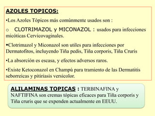 AZOLES TOPICOS:
•Los Azoles Tópicos más comúnmente usados son :
o CLOTRIMAZOL y MICONAZOL : usados para infecciones
micóticas Cervicovaginales.
Clotrimazol y Miconazol son utiles para infecciones por
Dermatofitos, incluyendo Tiña pedis, Tiña corporis, Tiña Cruris
•La absorción es escasa, y efectos adversos raros.
•Existe Ketoconazol en Champú para tramiento de las Dermatitis
seborreicas y pitiriasis versicolor.

  ALILAMINAS TOPICAS : TERBINAFINA y
  NAFTIFINA son cremas tópicas eficaces para Tiña corporis y
  Tiña cruris que se expenden actualmente en EEUU.
 