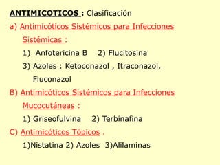 ANTIMICOTICOS : Clasificación
a) Antimicóticos Sistémicos para Infecciones
   Sistémicas :
   1) Anfotericina B    2) Flucitosina
   3) Azoles : Ketoconazol , Itraconazol,
      Fluconazol
B) Antimicóticos Sistémicos para Infecciones
   Mucocutáneas :
   1) Griseofulvina    2) Terbinafina
C) Antimicóticos Tópicos .
   1)Nistatina 2) Azoles 3)Alilaminas
 