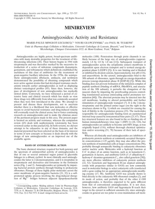 ANTIMICROBIAL AGENTS AND CHEMOTHERAPY,
0066-4804/99/$04.00ϩ0
Apr. 1999, p. 727–737 Vol. 43, No. 4
Copyright © 1999, American Society for Microbiology. All Rights Reserved.
MINIREVIEW
Aminoglycosides: Activity and Resistance
MARIE-PAULE MINGEOT-LECLERCQ,1
* YOURI GLUPCZYNSKI,2
AND PAUL M. TULKENS1
Unite´ de Pharmacologie Cellulaire et Mole´culaire, Universite´ Catholique de Louvain, Brussels,1
and Service de
Microbiologie, Cliniques Universitaires UCL de Mont-Godinne, Yvoir,2
Belgium
Aminoglycosides are highly potent, broad-spectrum antibi-
otics with many desirable properties for the treatment of life-
threatening infections (28). Their history begins in 1944 with
streptomycin and was thereafter marked by the successive in-
troduction of a series of milestone compounds (kanamycin,
gentamicin, and tobramycin) which deﬁnitively established the
usefulness of this class of antibiotics for the treatement of
gram-negative bacillary infections. In the 1970s, the semisyn-
thetic aminoglycosides dibekacin, amikacin, and netilmicin
demonstrated the possibility of obtaining compounds which
were active against strains that had developed resistance mech-
anisms towards earlier aminoglycosides as well as displaying
distinct toxicological proﬁles (65). Since then, however, the
pace of development of new aminoglycosides has markedly
slowed down. Conversely, we have witnessed a period of ex-
tensive basic and clinical research which has made us view
these drugs very differently from what was commonly accepted
when they were ﬁrst introduced in the clinic. We attempt to
present and discuss these developments, not to ascertain
whether there is a likelihood that new molecules or effective
means to avoid bacterial resistance and drug-induced toxicity
will eventually reach the clinical arena, but to foster continuing
research on aminoglycosides and to make the clinician aware
of the pertinent progress made in this area. The present paper
is focused on activity and resistance, whereas the companion
review (65) deals with nephrotoxicity (ototoxicity has been
reviewed earlier in this journal [4]). In both reviews, we did not
attempt to be exhaustive in any of these domains, and the
material presented has been selected on the basis of its interest
in terms of new concepts or because it deals directly with the
design of new aminoglycosides or an improved use of the
available agents.
BASIS OF ANTIMICROBIAL ACTION
The basic chemical structure required for both potency and
the spectrum of antimicrobial activity of aminoglycosides is
that of one or several aminated sugars joined in glycosidic
linkages to a dibasic cyclitol. In most clinically used aminogly-
cosides the latter is 2-deoxystreptamine, and it is streptidine in
streptomycin and derivatives and fortamine in the fortimicin
series (Fig. 1 and 2). Aminoglycosides act primarily by impair-
ing bacterial protein synthesis through binding to prokaryotic
ribosomes. Passage of these highly polar molecules across the
outer membrane of gram-negative bacteria (31, 32) is a self-
promoted uptake process involving the drug-induced disrup-
tion of Mg2ϩ
bridges between adjacent lipopolysaccharide
molecules (108). Penetration through porin channels is un-
likely because of the large size of aminoglycosides (approxi-
mately 1.8 by 1.0 by 1.0 nm [11]). Subsequent transport of
aminoglycosides across the cytoplasmic (inner) membrane is
dependent upon electron transport and is termed energy-de-
pendent phase I (EDP-I [5]). It is rate limiting and is blocked
or inhibited by divalent cations, hyperosmolarity, low pH (114),
and anaerobiosis. In the cytosol, aminoglycosides bind to the
30S subunit of ribosomes, again through an energy-dependent
process (energy-dependent phase II [EDP-II] [5]). While this
binding does not prevent formation of the initiation complex of
peptide synthesis (binding of mRNA, fMetRNA, and associa-
tion of the 50S subunit), it perturbs the elongation of the
nascent chain by impairing the proofreading process control-
ling translational accuracy (misreading and/or premature ter-
mination [60]). The aberrant proteins may be inserted into the
cell membrane, leading to altered permeability and further
stimulation of aminoglycoside transport (7). It is the 2-deoxy-
streptamine and the primed amino sugar (on the right in the
structures shown in Fig. 1) which are essential for causing the
lack of ﬁdelity in the translation process (23). The nucleotides
responsible for aminoglycoside binding form an asymmetrical
internal loop caused by noncanonical base pairs (23, 67). These
key structural features are also found in the rev-binding site of
human immunodeﬁciency virus type 1 (HIV-1) (10, 110), but
aminoglycosides are unlikely to become anti-HIV drugs, as was
originally hoped (116), without thorough chemical optimiza-
tion and/or screening (51, 78) because of their lack of speci-
ﬁcity.
Whereas all clinically used aminoglycosides are inhibitors of
prokaryotic protein synthesis at commonly accepted therapeu-
tic concentrations (Յ25 ␮g/ml), they may also affect the pro-
tein synthesis of mammalian cells at larger concentrations (96),
probably through nonspeciﬁc binding to eukaryotic ribosomes
and/or nucleic acids. Molecules with a hydroxyl function at
C-6Ј in place of an amino function, such as in kanamycin C,
gentamicin A factors, and antibiotic G418 (3Ј,4Ј-dihydroxy-6Ј-
hydroxy-6Ј-deamino-gentamicin C1, also called geneticin [30]),
are more effective inhibitors of eukaryotic protein synthesis
(22, 52). Geneticin and hygromycin B (an atypical aminogly-
coside with properties similar to G418) are now commonly
used in molecular biology to select eukaryotic cells transfected
with a gene coding for an appropriate aminoglycoside-modify-
ing enzyme (17, 88). Antibiotic G418 was actually shown to
bind directly to the eukaryotic 80S ribosomal complex (2), and
its mode of action, and probably that of the other 6Ј-OH
aminoglycosides, is therefore expected to be quite different
from that of conventional aminoglycosides. It is not clear,
however, how antibiotic G418 and hygromycin B reach their
target in the cytosol in sufﬁcient amounts (6), since aminogly-
cosides in general are too polar to cross mammalian cell mem-
* Corresponding author. Mailing address: Unite´ de Pharmacologie
Cellulaire et Mole´culaire, Universite´ Catholique de Louvain, UCL
7370, av. E. Mounier 73, B-1200 Bruxelles, Belgium. Phone: 32-2-764-
7374. Fax: 32-2-764-7373. E-mail: mingeot@facm.ucl.ac.be.
727
onNovember15,2016byguesthttp://aac.asm.org/Downloadedfrom
 