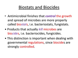 Biostats and Biocides
• Antimicrobial finishes that control the growth
and spread of microbes are more properly
called biostats, i.e. bacteriostats, fungistats.
• Products that actually kill microbes are
biocides, i.e. bacteriocides, fungicides.
• This distinction is important when dealing with
governmental regulations, since biocides are
strongly controlled.
 