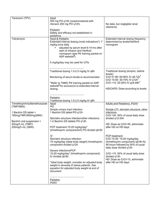 Tipranavir (TPV) Adult 
500 mg PO q12h (coadministered with 
ritonavir 200 mg PO q12h) 
Pediatric 
Safety and efficacy not established in 
pediatrics. 
No data, but negligible renal 
clearance. 
Tobramycin 
Adult & Pediatric 
Extended interval dosing (most indications*): 7 
mg/kg once daily 
• adjusted by serum level 6-14 hrs after 
start of infusion and Hartford 
nomogram (see PK training packet on 
ASP website§) 
5 mg/kg/day may be used for UTIs 
- - - - - - - - - - - - - - - - - - - - - - 
Traditional dosing 1.5-2.5 mg/kg IV q8h 
Monitoring of serum levels is recommended. 
*Refer to TNMC PK training packet on ASP 
website§ for exclusions to extended-interval 
dosing. 
- - - - - - - - - - - - - - - - - - - - - - 
Pediatric 
Traditional dosing 1.5-2.5 mg/kg IV q8h 
Extended interval dosing frequency 
determined by levels/Hartford 
nomogram 
- - - - - - - - - - - - - - - - - - - - - - 
Traditional dosing (empiric, before 
levels): 
CrCl 51-90: 60-90% IV q8-12hŦ 
CrCl 10-50: 30-70% IV q12hŦ 
CrCl <10: 20-30% IV q24-48hŦ 
HD/CAPD: Dose according to levels. 
Trimethoprim/sulfamethoxazole 
(TMP/SMX) 
1 Bactrim DS tablet = 
160mg(TMP)/800mg(SMX) 
Bactrim oral suspension = 
40mg/5 mL (TMP)/ 
200mg/5 mL (SMX) 
Adult 
PO 
Simple urinary tract infection: 
1 Bactrim DS tablet PO q12h 
Skin/skin structure infection/other infections: 
1-2 Bactrim DS tablets PO q12h 
PCP treatment:15-20 mg/kg/day* 
(trimethoprim componenent) PO divided q6-8h 
IV 
Skin/skin structure infection: 
10 mg/kg/day (ideal body weight) trimethoprim 
component divided q12h 
Severe Infections/PCP 
15-20 mg/kg/day* (trimethoprim component) 
IV divided q6-8h 
*Ideal body weight, consider an adjusted body 
weight in severely ill obese patients. See 
equation for adjusted body weight at end of 
document 
- - - - - - - - - - - - - - - - - - - - - - 
Pediatric 
PO/IV 
Adults and Pediatrics, PO/IV 
Simple UTI, skin/skin structure, other 
infections 
CrCl <30: 50% of usual daily dose 
divided q12-24h 
HD: Dose as CrCl<30, administer 
after HD on HD days 
PCP treatment: 
CrCl 15-30: 15-20 mg/kg/day 
(trimethoprim component) q6-8h for 
48 hours followed by 50% of usual 
daily dose divided q12h 
CrCl <15: 50% of usual daily dose 
divided q12h 
HD: Dose as CrCl<15, administer 
after HD on HD days 
 