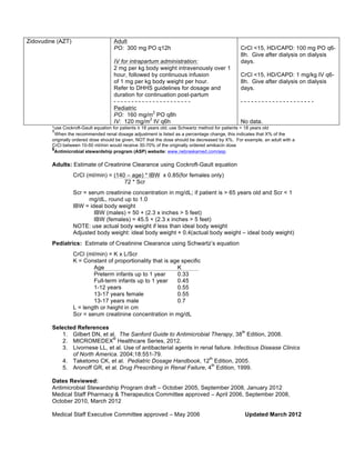Zidovudine (AZT) Adult 
PO: 300 mg PO q12h 
IV for intrapartum administration: 
2 mg per kg body weight intravenously over 1 
hour, followed by continuous infusion 
of 1 mg per kg body weight per hour. 
Refer to DHHS guidelines for dosage and 
duration for continuation post-partum 
- - - - - - - - - - - - - - - - - - - - - - 
Pediatric 
PO: 160 mg/m2 PO q8h 
IV: 120 mg/m2 IV q6h 
CrCl <15, HD/CAPD: 100 mg PO q6- 
8h. Give after dialysis on dialysis 
days. 
CrCl <15, HD/CAPD: 1 mg/kg IV q6- 
8h. Give after dialysis on dialysis 
days. 
- - - - - - - - - - - - - - - - - - - - - 
No data. 
*use Cockroft-Gault equation for patients ≥ 18 years old; use Schwartz method for patients < 18 years old 
ŦWhen the recommended renal dosage adjustment is listed as a percentage change, this indicates that X% of the 
originally ordered dose should be given, NOT that the dose should be decreased by X%. For example, an adult with a 
CrCl between 10-50 ml/min would receive 30-70% of the originally ordered amikacin dose §Antimicrobial stewardship program (ASP) website: www.nebraskamed.com/asp 
Adults: Estimate of Creatinine Clearance using Cockroft-Gault equation 
CrCl (ml/min) = (140 – age) * IBW x 0.85(for females only) 
72 * Scr 
Scr = serum creatinine concentration in mg/dL; if patient is > 65 years old and Scr < 1 
mg/dL, round up to 1.0 
IBW = ideal body weight 
IBW (males) = 50 + (2.3 x inches > 5 feet) 
IBW (females) = 45.5 + (2.3 x inches > 5 feet) 
NOTE: use actual body weight if less than ideal body weight 
Adjusted body weight: ideal body weight + 0.4(actual body weight – ideal body weight) 
Pediatrics: Estimate of Creatinine Clearance using Schwartz’s equation 
CrCl (ml/min) = K x L/Scr 
K = Constant of proportionality that is age specific 
Age K 
Preterm infants up to 1 year 0.33 
Full-term infants up to 1 year 0.45 
1-12 years 0.55 
13-17 years female 0.55 
13-17 years male 0.7 
L = length or height in cm 
Scr = serum creatinine concentration in mg/dL 
Selected References 
1. Gilbert DN, et al. The Sanford Guide to Antimicrobial Therapy, 38th Edition, 2008. 
2. MICROMEDEX® Healthcare Series, 2012. 
3. Livornese LL, et al. Use of antibacterial agents in renal failure. Infectious Disease Clinics 
of North America. 2004;18:551-79. 
4. Taketomo CK, et al. Pediatric Dosage Handbook, 12th Edition, 2005. 
5. Aronoff GR, et al. Drug Prescribing in Renal Failure, 4th Edition, 1999. 
Dates Reviewed: 
Antimicrobial Stewardship Program draft – October 2005, September 2008, January 2012 
Medical Staff Pharmacy & Therapeutics Committee approved – April 2006, September 2008, 
October 2010, March 2012 
Medical Staff Executive Committee approved – May 2006 Updated March 2012 
