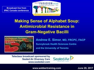Making Sense of Alphabet Soup:
Antimicrobial Resistance in
Gram-Negative Bacilli
Andrew E. Simor, MD, FRCPC, FACP
Sunnybrook Health Sciences Centre
and the University of Toronto
Teleclass broadcast sponsored by
Sealed Air Diversey Care
www.sealedair.com
www.webbertraining.com June 20, 2017
Broadcast live from
IPAC Canada conference
 