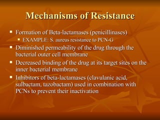 Mechanisms of Resistance Formation of Beta-lactamases (penicillinases) EXAMPLE: S. aureus resistance to PCN-G Diminished permeability of the drug through the bacterial outer cell membrane Decreased binding of the drug at its target sites on the inner bacterial membrane Inhibitors of beta-lactamases (clavulanic acid, sulbactam, tazobactam) used in combination with PCNs to prevent their inactivation 
