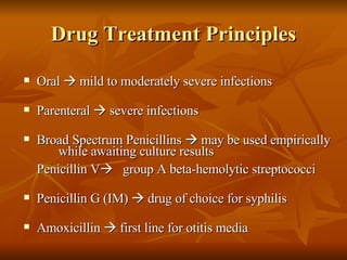 Drug Treatment Principles Oral    mild to moderately severe infections  Parenteral    severe infections Broad Spectrum Penicillins    may be used empirically  while awaiting culture results Penicillin V    group A beta-hemolytic streptococci  Penicillin G (IM)    drug of choice for syphilis Amoxicillin    first line for otitis media 