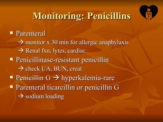 Monitoring: Penicillins Parenteral     monitor x 30 min for allergic anaphylaxis    Renal fxn, lytes, cardiac Penicillinase-resistant penicillin     check UA, BUN, creat Penicillin G    hyperkalemia-rare Parenteral ticarcillin or penicillin G     sodium loading 