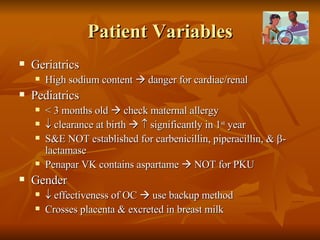 Patient Variables Geriatrics High sodium content    danger for cardiac/renal Pediatrics < 3 months old    check maternal allergy    clearance at birth       significantly in 1 st  year S&E NOT established for carbenicillin, piperacillin, &   -lactamase Penapar VK contains aspartame    NOT for PKU Gender    effectiveness of OC    use backup method Crosses placenta & excreted in breast milk 
