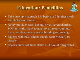Education: Penicillins Take on empty stomach 1 hr before or 2 hr after meals with full glass of water Notify provider: rash, itching, hives, severe diarrhea, SOB, urticaria, black tongue, sore throat, vomiting, fever, swollen joints, unusual bleeding or bruising Patients with PCN allergy should wear MedicAlert bracelet Reconstituted solutions stable x 14 days if refrigerated  
