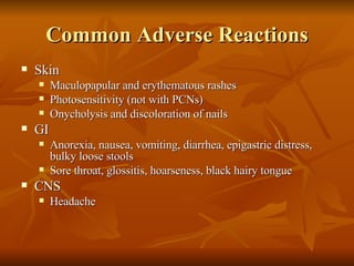 Common Adverse Reactions Skin Maculopapular and erythematous rashes Photosensitivity (not with PCNs) Onycholysis and discoloration of nails GI Anorexia, nausea, vomiting, diarrhea, epigastric distress, bulky loose stools Sore throat, glossitis, hoarseness, black hairy tongue CNS Headache 
