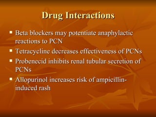 Drug Interactions Beta blockers may potentiate anaphylactic reactions to PCN Tetracycline decreases effectiveness of PCNs Probenecid inhibits renal tubular secretion of PCNs Allopurinol increases risk of ampicillin-induced rash 