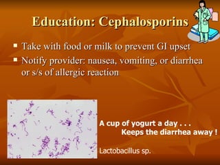 Education: Cephalosporins Take with food or milk to prevent GI upset Notify provider: nausea, vomiting, or diarrhea or s/s of allergic reaction Lactobacillus sp. A cup of yogurt a day . . . Keeps the diarrhea away ! 