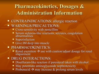 Pharmacokinetics, Dosages & Administration Information CONTRAINDICATIONS: allergic reaction WARNINGS/PRECAUTIONS: Cross-sensitivity with penicillins Serum sickness-like reactions, seizures, coagulation abnormalities Superinfection Give IM deep into muscle PHARMACOKINETICS: Renal excretion    use with caution/adjust dosage for renal impairment DRUG INTERACTIONS: Disulfuram-like reaction if parenteral taken with alcohol May potentiate aminoglycoside nephrotoxicity Probenecid    may increase & prolong serum levels 
