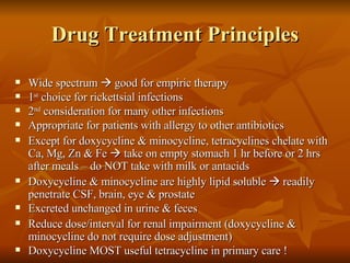 Drug Treatment Principles Wide spectrum    good for empiric therapy 1 st  choice for rickettsial infections 2 nd  consideration for many other infections Appropriate for patients with allergy to other antibiotics Except for doxycycline & minocycline, tetracyclines chelate with Ca, Mg, Zn & Fe    take on empty stomach 1 hr before or 2 hrs after meals – do NOT take with milk or antacids Doxycycline & minocycline are highly lipid soluble    readily penetrate CSF, brain, eye & prostate Excreted unchanged in urine & feces Reduce dose/interval for renal impairment (doxycycline & minocycline do not require dose adjustment) Doxycycline MOST useful tetracycline in primary care ! 