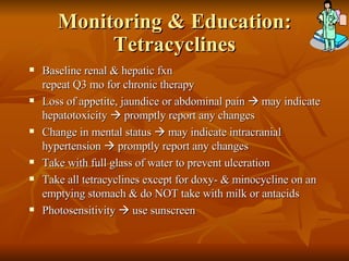 Monitoring & Education: Tetracyclines Baseline renal & hepatic fxn repeat Q3 mo for chronic therapy Loss of appetite, jaundice or abdominal pain    may indicate hepatotoxicity    promptly report any changes Change in mental status    may indicate intracranial hypertension    promptly report any changes Take with full glass of water to prevent ulceration Take all tetracyclines except for doxy- & minocycline on an emptying stomach & do NOT take with milk or antacids Photosensitivity    use sunscreen 