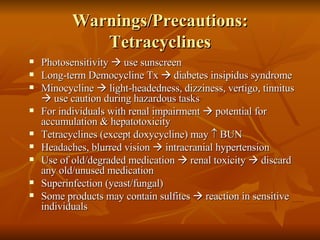 Warnings/Precautions: Tetracyclines Photosensitivity    use sunscreen Long-term Democycline Tx    diabetes insipidus syndrome Minocycline    light-headedness, dizziness, vertigo, tinnitus    use caution during hazardous tasks For individuals with renal impairment    potential for accumulation & hepatotoxicity Tetracyclines (except doxycycline) may    BUN Headaches, blurred vision    intracranial hypertension Use of old/degraded medication    renal toxicity    discard any old/unused medication Superinfection (yeast/fungal) Some products may contain sulfites    reaction in sensitive individuals 