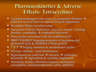 Pharmacokinetics & Adverse Effects: Tetracyclines Excreted unchanged in the urine via glomerular filtration    reduction in dose/interval required in renal impairment Secondary biliary excretion route Associated with GI intolerance: anorexia, nausea, vomiting, diarrhea, esophagitis, & esophageal ulceraton Doxycycline associated with less nephrotoxicity IRREVERSIBLE hyperpigmentation of deciduous and permanent teeth & inhibition of bone growth    ICP    bulging fontanels & pseudotumor cerebri Dizzines, tinnitus, visual disturbances Hypersensitivity mild rash    urticaria    exfoliative dermatitis    angioedema & systemic anaphylaxis Hemolytic anemia, thrombocytopenia, neutropenia, eosinophilia, pseudomembranous colitis, phlebitis 