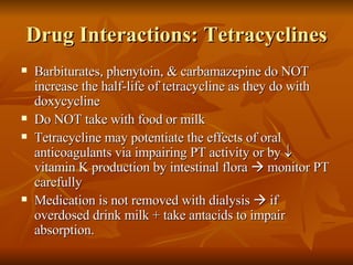 Drug Interactions: Tetracyclines Barbiturates, phenytoin, & carbamazepine do NOT increase the half-life of tetracycline as they do with doxycycline Do NOT take with food or milk Tetracycline may potentiate the effects of oral anticoagulants via impairing PT activity or by   vitamin K production by intestinal flora    monitor PT carefully Medication is not removed with dialysis    if overdosed drink milk + take antacids to impair absorption. 
