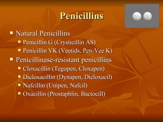 Penicillins Natural Penicillins Penicillin G (Crysticillin AS) Penicillin VK (Veetids, Pen-Vee K) Penicillinase-resistant penicillins Cloxacillin (Tegopen, Cloxapen) Dicloxacillin (Dynapen, Dicloxacil) Nafcillin (Unipen, Nafcil) Oxacillin (Prostaphlin, Bactocill) 