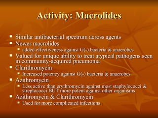 Activity: Macrolides Similar antibacterial spectrum across agents Newer macrolides  added effectiveness against G(-) bacteria & anaerobes Valued for unique ability to treat atypical pathogens seen in community-acquired pneumonia Clarithromycin Increased potency against G(-) bacteria & anaerobes Azithromycin Less active than erythromycin against most staphylococci & streptococci BUT more potent against other organisms Azithromycin & Clarithromycin Used for more complicated infections 