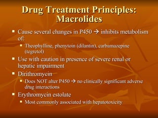 Drug Treatment Principles: Macrolides Cause several changes in P450    inhibits metabolism of: Theophylline, phenytoin (dilantin), carbamazepine (tegretol) Use with caution in presence of severe renal or hepatic impairment Dirithromycin Does NOT alter P450    no clinically significant adverse drug interactions Erythromycin estolate Most commonly associated with hepatotoxicity 