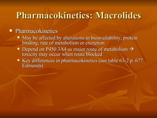 Pharmacokinetics: Macrolides Pharmacokinetics May be affected by alterations in bioavailability, protein binding, rate of metabolism or excretion Depend on P450 3A4 as major route of metabolism    toxicity may occur when route blocked Key differences in pharmacokinetics (see table 63-2 p. 677 Edmunds) 