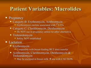 Patient Variables: Macrolides Pregnancy Category B: Erythromycin, Azithromycin Erythromycin estolate associated with    LFTs Category C: Clarithromycin, Dirithromycin  Do NOT use in pregnancy unless no other alternative Troleandomycin Safety NOT established Lactation Erythromycin  Compatible with breast feeding BUT does transfer  Azithromycin, Clarithromycin, Dirithromycin &  Troleandomycin  May be excreted in breast milk    use with CAUTION 