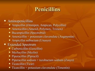 Penicillins Aminopenicillins Ampicillin (Omnipen, Ampican, Polycillin) Amoxicillin (Amoxil, Polymox, Trimox) Bacampicillin (Spectrobid) Amoxicillin + potassium clavenulate (Augmentin) Ampicillin sulbactam (Unasyn) Extended Spectrum Carbenicillin (Geocillin) Mezlocillin (Mezlin) Piperacillin (Pipracil) Piperacillin sodium + tazobactam sodium (Zosyn) Ticarcillin (Ticar) Ticarcillin + potassium clavenulate (Timentin) 