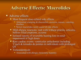 Adverse Effects: Macrolides Adverse effects Most frequent dose-related side effects: Abdominal cramping & discomfort, anorexia, nausea, vomiting, diarrhea  Newer macrolides rarely cause GI side effects Mild allergic reactions: rash with/without pruritis, urticaria, bullous fixed eruptions, eczema Isolated reports of reversible hearing loss in renal impairment or high doses Rare cardiac events: ventricular arrhythmias including  V-tach & torsades de pointes in individuals with prolonged QT Troleandomycin Associated with allergic cholestatic hepatitis 