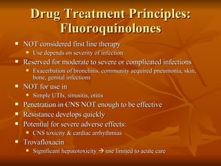 Drug Treatment Principles: Fluoroquinolones NOT considered first line therapy Use depends on severity of infection Reserved for moderate to severe or complicated infections Exacerbation of bronchitis, community acquired pneumonia, skin, bone, genital infections NOT for use in Simple UTIs, sinusitis, otitis Penetration in CNS NOT enough to be effective Resistance develops quickly Potential for severe adverse effects:  CNS toxicity & cardiac arrhythmias Trovafloxacin Significant hepatotoxicity    use limited to acute care 