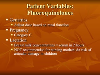 Patient Variables: Fluoroquinolones Geriatrics Adjust dose based on renal function Pregnancy Category C Lactation Breast milk concentrations = serum in 2 hours NOT recommended for nursing mothers d/t risk of articular damage in children 