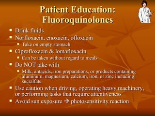 Patient Education: Fluoroquinolones Drink fluids Norfloxacin, enoxacin, ofloxacin Take on empty stomach Ciprofloxacin & lomafloxacin Can be taken without regard to meals Do NOT take with Milk, antacids, iron preparations, or products containing aluminum, magnesium, calcium, iron, or zinc including sucralfate Use caution when driving, operating heavy machinery, or performing tasks that require attentiveness Avoid sun exposure    photosensitivity reaction 