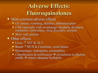 Adverse Effects: Fluoroquinolones Most common adverse effects GI: nausea, vomiting, diarrhea, abdominal pain CNS especially with overdosage: headache dizziness, confusion, restlessness, sleep disorders, seizures Skin: rash, pruritis Other effects: Liver:    AST & ALT Renal:    BUN & Creatinine, renal failure Hematologic: leukopenia, eosinophilia Ciprofloxacin & norfloxacin    crystalluria in alkaline media    ensure adequate hydration 