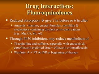 Drug Interactions: Fluoroquinolones Reduced absorption    give 2 hr before or 6 hr after Antacids, vitamins, enteral formulas, sucralfate & medications containing divalent or trivalent cations  (e.g., Mg, Ca, Zn, Al) Through P450 inhibition, may reduce metabolism of Theophylline and caffeine, especially with enoxacin & ciprofloxacin preferred drug = ofloxacin or lomafloxacin Warfarin       PT & INR at beginning of therapy 