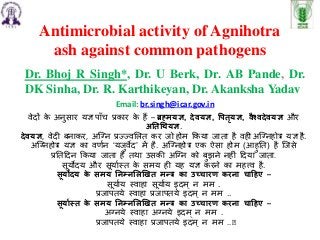 Antimicrobial activity of Agnihotra
ash against common pathogens
Dr. Bhoj R Singh*, Dr. U Berk, Dr. AB Pande, Dr.
DK Sinha, Dr. R. Karthikeyan, Dr. Akanksha Yadav
Email: br.singh@icar.gov.in
वेदों क
े अनुसार यज्ञ पााँच प्रकार क
े हैं – ब्रह्मयज्ञ, देवयज्ञ, पितृयज्ञ, वैश्वदेवयज्ञ और
अततथियज्ञ.
देवयज्ञ, वेदी बनाकर, अग्नन प्रज्जज्जवलित कर जो होम ककया जाता है वही अग्ननहोत्र यज्ञ है.
अग्ननहोत्र यज्ञ का वर्णन ‘यजुवेद’ में है. अग्ननहोत्र एक ऐसा होम (आहुतत) है ग्जसे
प्रततददन ककया जाता है तथा उसकी अग्नन को बुझने नहीीं ददया जाता.
सूयोदय और सूयाणस्त क
े समय ही यह यज्ञ करने का महत्त्व है.
सूयोदय क
े समय तिम्िलिखित मन्त्र का उच्चारण करिा चाहिए –
सूयाणय स्वाहा सूयाणय इदम ् न मम .
प्रजापतये स्वाहा प्रजापतये इदम् न मम ..
सूयाास्त क
े समय तिम्िलिखित मन्त्र का उच्चारण करिा चाहिए –
अननये स्वाहा अननये इदम् न मम .
प्रजापतये स्वाहा प्रजापतये इदम् न मम ..’
 