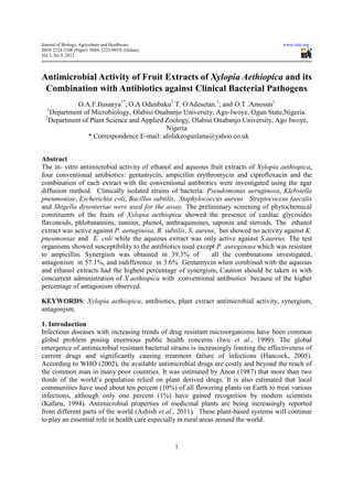 Journal of Biology, Agriculture and Healthcare                                           www.iiste.org
ISSN 2224-3208 (Paper) ISSN 2225-093X (Online)
Vol 2, No.9, 2012



Antimicrobial Activity of Fruit Extracts of Xylopia Aethiopica and its
 Combination with Antibiotics against Clinical Bacterial Pathogens
            O.A.F.Ilusanya1*; O.A Odunbaku2 T. O.Adesetan.1; and O.T .Amosun1
  1
   Department of Microbiology, Olabisi Onabanjo University, Ago-Iwoye, Ogun State,Nigeria.
 2
   Department of Plant Science and Applied Zoology, Olabisi Onabanjo University, Ago Iwoye,
                                           Nigeria
                * Correspondence E-mail: afolakeogunlana@yahoo.co.uk


Abstract
The in- vitro antimicrobial activity of ethanol and aqueous fruit extracts of Xylopia aethiopica,
four conventional antibiotics: gentamycin, ampicillin erythromycin and ciprofloxacin and the
combination of each extract with the conventional antibiotics were investigated using the agar
diffusion method. Clinically isolated strains of bacteria: Pseudomonas aeruginosa, Klebsiella
pneumoniae, Escherichia coli, Bacillus subtilis, Staphylococcus aureus Streptococcus faecalis
and Shigella dysenteriae were used for the assay. The preliminary screening of phytochemical
constituents of the fruits of Xylopia aethiopica showed the presence of cardiac glycosides
flavonoids, phlobatannins, tannins, phenol, anthraquinones, saponin and steroids. The ethanol
extract was active against P. aeruginosa, B. subtilis, S. aureus, but showed no activity against K.
pneumoniae and E. coli while the aqueous extract was only active against S.aureus. The test
organisms showed susceptibility to the antibiotics used except P. aureginosa which was resistant
to ampicillin. Synergism was obtained in 39.3% of              all the combinations investigated,
antagonism in 57.1%, and indifference in 3.6% Gentamycin when combined with the aqueous
and ethanol extracts had the highest percentage of synergism, Caution should be taken in with
concurrent administration of X.aethiopica with conventional antibiotics because of the higher
percentage of antagonism observed.

KEYWORDS: Xylopia aethiopica, antibiotics, plant extract antimicrobial activity, synergism,
antagonjsm.

1. Introduction
Infectious diseases with increasing trends of drug resistant microorganisms have been common
global problem posing enormous public health concerns (Iwu et al., 1999). The global
emergence of antimicrobial resistant bacterial strains is increasingly limiting the effectiveness of
current drugs and significantly causing treatment failure of infections (Hancock, 2005).
According to WHO (2002), the available antimicrobial drugs are costly and beyond the reach of
the common man in many poor countries. It was estimated by Anon (1987) that more than two
thirds of the world’s population relied on plant derived drugs. It is also estimated that local
communities have used about ten percent (10%) of all flowering plants on Earth to treat various
infections, although only one percent (1%) have gained recognition by modern scientists
(Kafaru, 1994). Antimicrobial properties of medicinal plants are being increasingly reported
from different parts of the world (Ashish et al., 2011). These plant-based systems will continue
to play an essential role in health care especially in rural areas around the world.


                                                 1
 