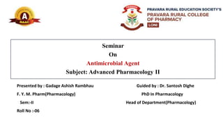 Seminar
On
Antimicrobial Agent
Subject: Advanced Pharmacology II
Presented by : Gadage Ashish Rambhau Guided by : Dr. Santosh Dighe
F. Y. M. Pharm(Pharmacology) PhD In Pharmacology
Sem:-II Head of Department(Pharmacology)
Roll No :-06
 