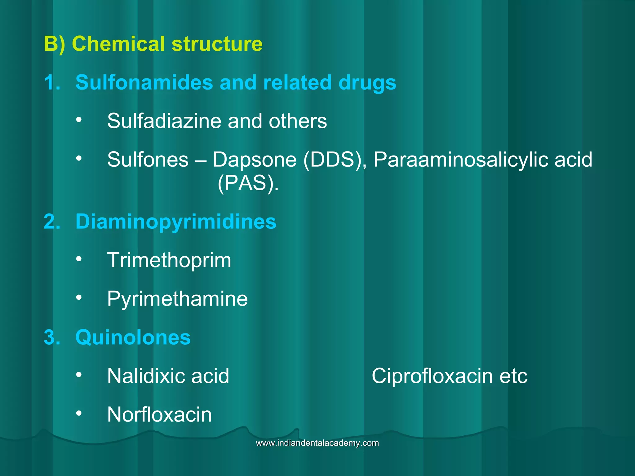 B) Chemical structure
1. Sulfonamides and related drugs
• Sulfadiazine and others
• Sulfones – Dapsone (DDS), Paraaminosalicylic acid
(PAS).
2. Diaminopyrimidines
• Trimethoprim
• Pyrimethamine
3. Quinolones
• Nalidixic acid Ciprofloxacin etc
• Norfloxacin
www.indiandentalacademy.comwww.indiandentalacademy.com
 