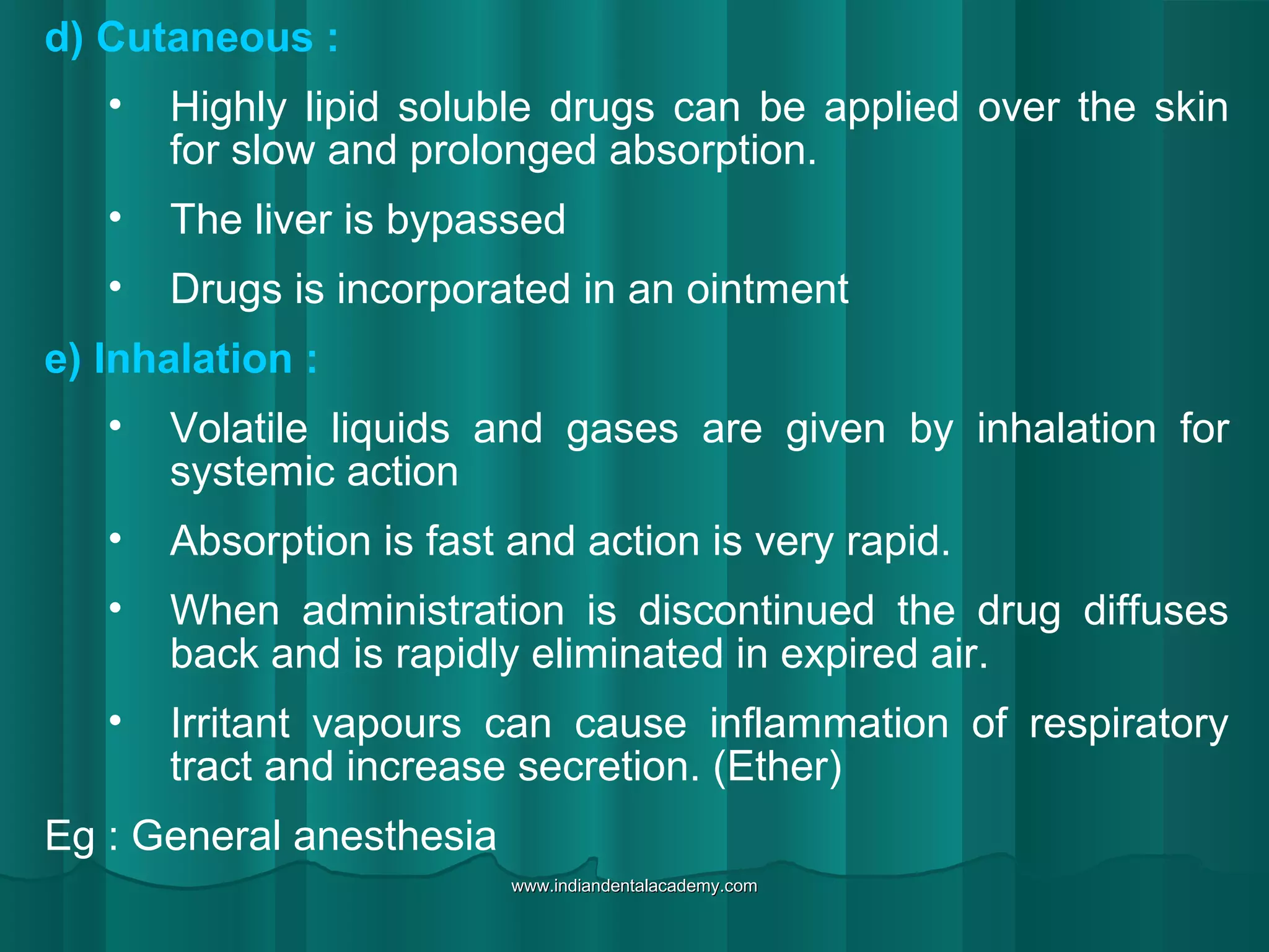 d) Cutaneous :
• Highly lipid soluble drugs can be applied over the skin
for slow and prolonged absorption.
• The liver is bypassed
• Drugs is incorporated in an ointment
e) Inhalation :
• Volatile liquids and gases are given by inhalation for
systemic action
• Absorption is fast and action is very rapid.
• When administration is discontinued the drug diffuses
back and is rapidly eliminated in expired air.
• Irritant vapours can cause inflammation of respiratory
tract and increase secretion. (Ether)
Eg : General anesthesia
www.indiandentalacademy.comwww.indiandentalacademy.com
 