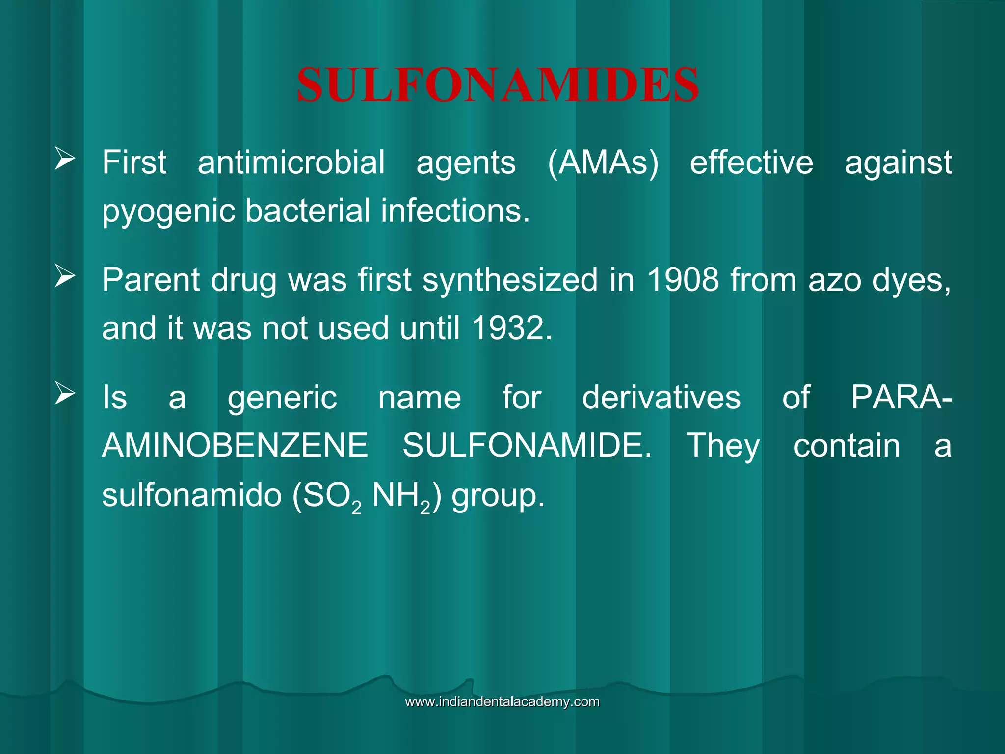 SULFONAMIDES
 First antimicrobial agents (AMAs) effective against
pyogenic bacterial infections.
 Parent drug was first synthesized in 1908 from azo dyes,
and it was not used until 1932.
 Is a generic name for derivatives of PARA-
AMINOBENZENE SULFONAMIDE. They contain a
sulfonamido (SO2 NH2) group.
www.indiandentalacademy.comwww.indiandentalacademy.com
 