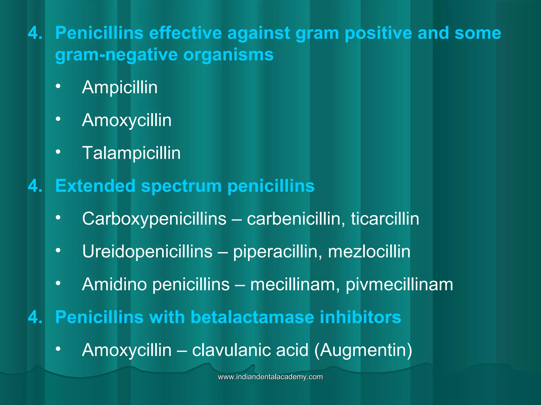 4. Penicillins effective against gram positive and some
gram-negative organisms
• Ampicillin
• Amoxycillin
• Talampicillin
4. Extended spectrum penicillins
• Carboxypenicillins – carbenicillin, ticarcillin
• Ureidopenicillins – piperacillin, mezlocillin
• Amidino penicillins – mecillinam, pivmecillinam
4. Penicillins with betalactamase inhibitors
• Amoxycillin – clavulanic acid (Augmentin)
www.indiandentalacademy.comwww.indiandentalacademy.com
 