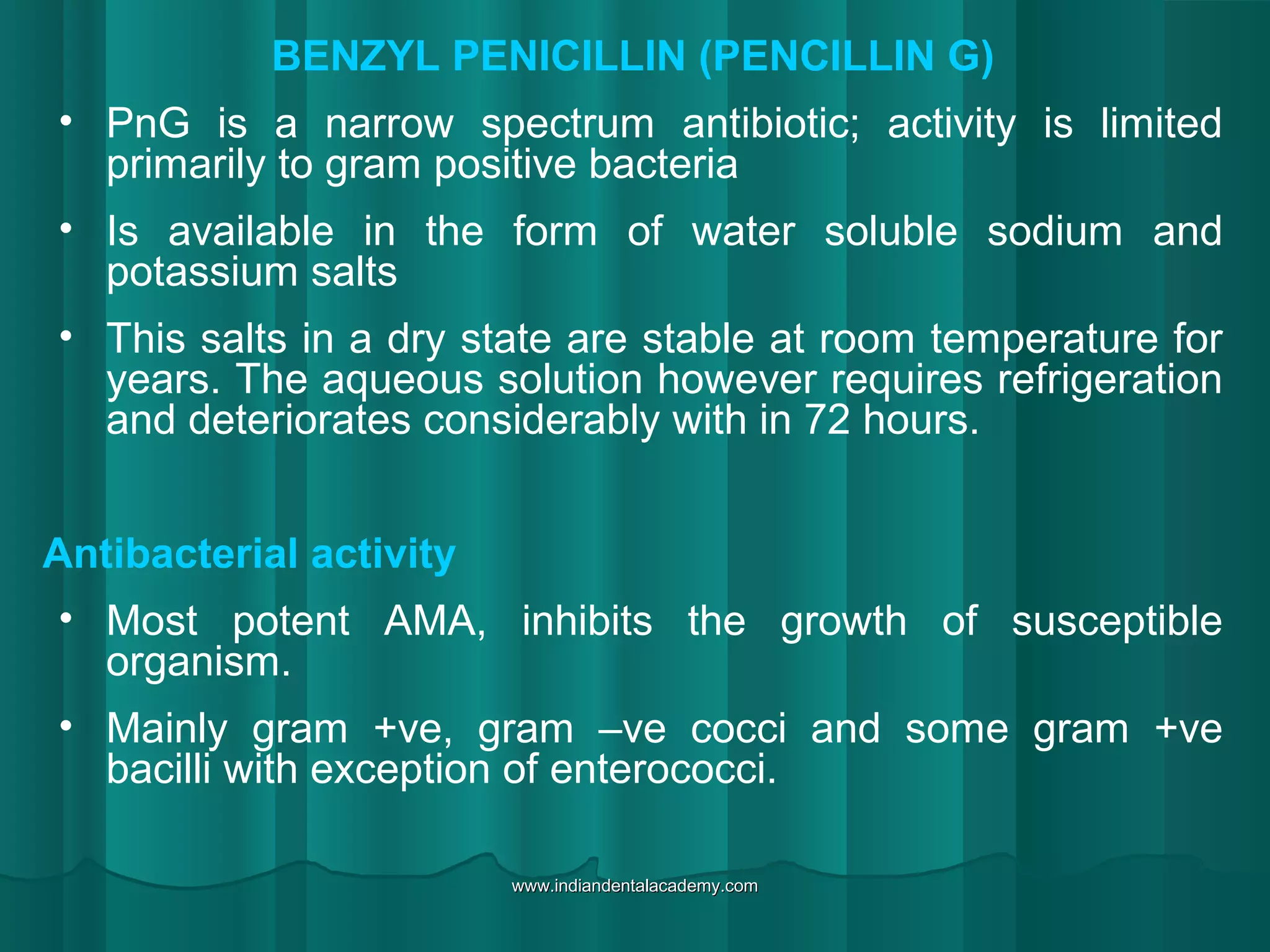 BENZYL PENICILLIN (PENCILLIN G)
• PnG is a narrow spectrum antibiotic; activity is limited
primarily to gram positive bacteria
• Is available in the form of water soluble sodium and
potassium salts
• This salts in a dry state are stable at room temperature for
years. The aqueous solution however requires refrigeration
and deteriorates considerably with in 72 hours.
Antibacterial activity
• Most potent AMA, inhibits the growth of susceptible
organism.
• Mainly gram +ve, gram –ve cocci and some gram +ve
bacilli with exception of enterococci.
www.indiandentalacademy.comwww.indiandentalacademy.com
 
