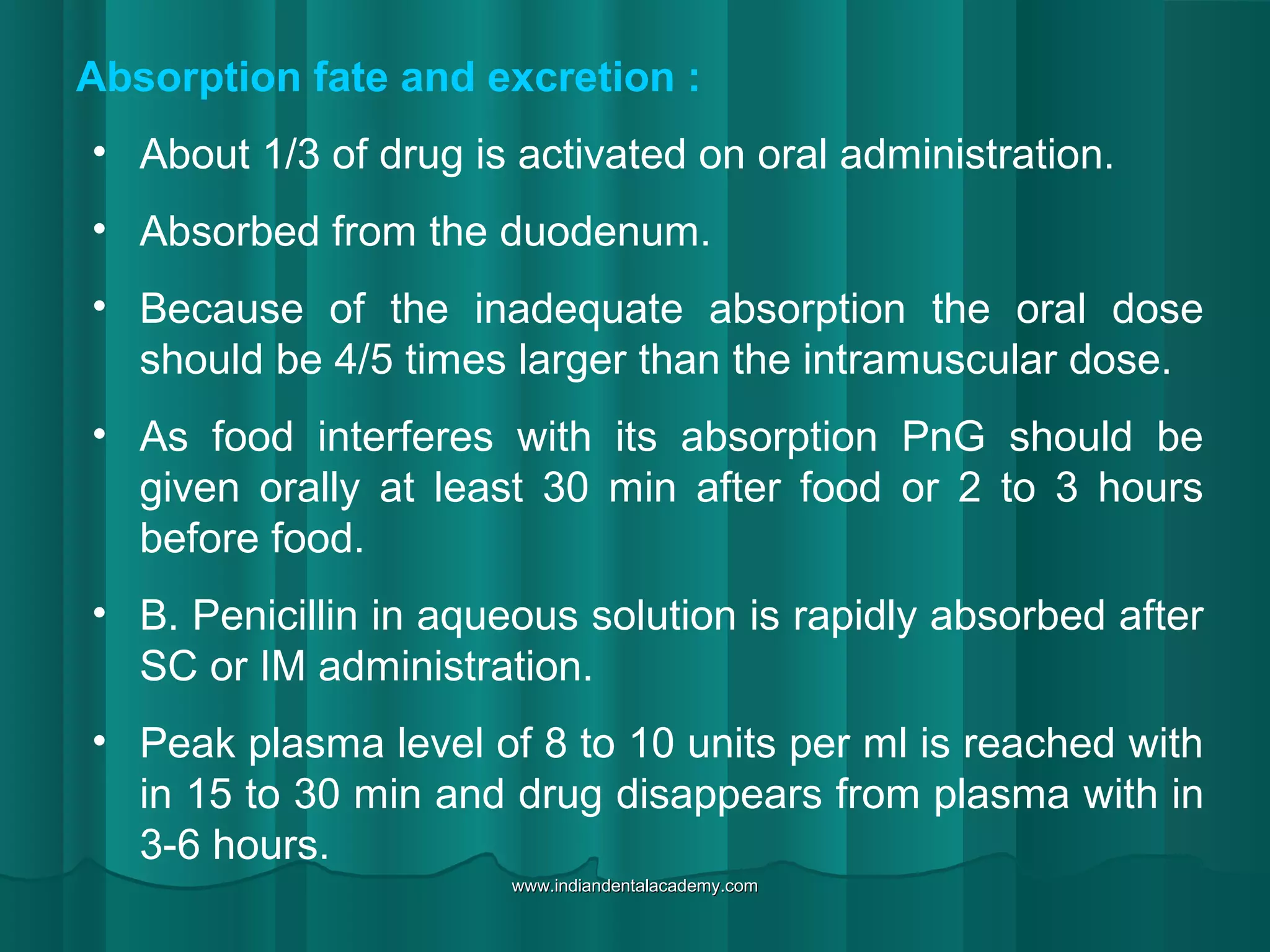 Absorption fate and excretion :
• About 1/3 of drug is activated on oral administration.
• Absorbed from the duodenum.
• Because of the inadequate absorption the oral dose
should be 4/5 times larger than the intramuscular dose.
• As food interferes with its absorption PnG should be
given orally at least 30 min after food or 2 to 3 hours
before food.
• B. Penicillin in aqueous solution is rapidly absorbed after
SC or IM administration.
• Peak plasma level of 8 to 10 units per ml is reached with
in 15 to 30 min and drug disappears from plasma with in
3-6 hours.
www.indiandentalacademy.comwww.indiandentalacademy.com
 