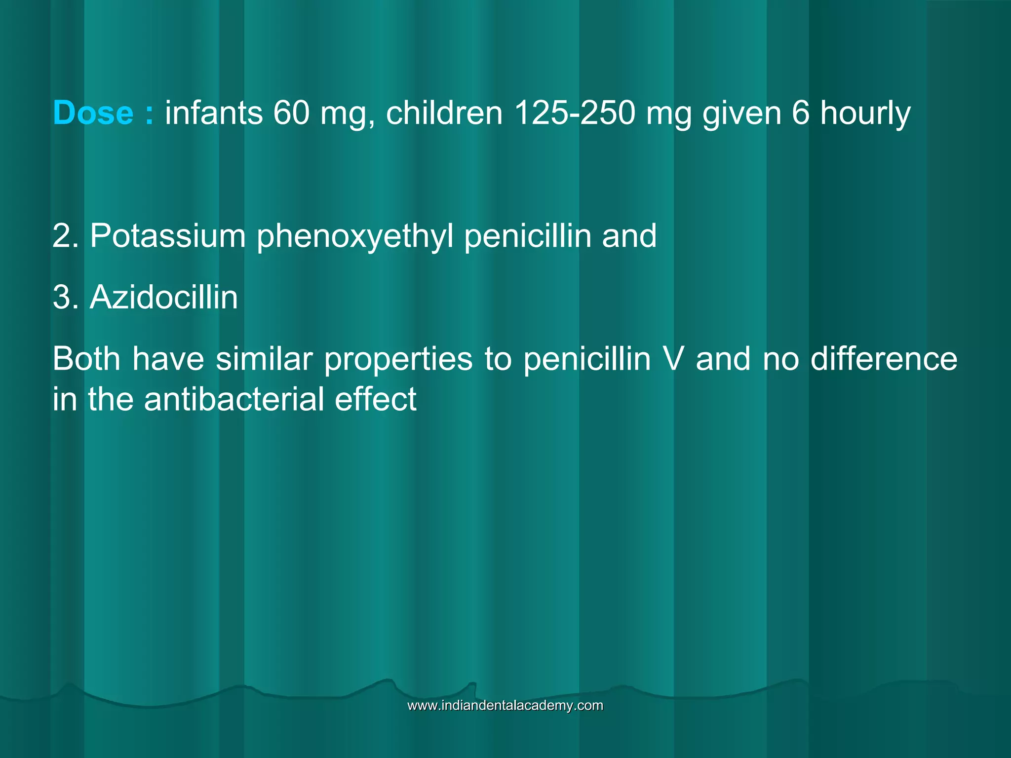 Dose : infants 60 mg, children 125-250 mg given 6 hourly
2. Potassium phenoxyethyl penicillin and
3. Azidocillin
Both have similar properties to penicillin V and no difference
in the antibacterial effect
www.indiandentalacademy.comwww.indiandentalacademy.com
 
