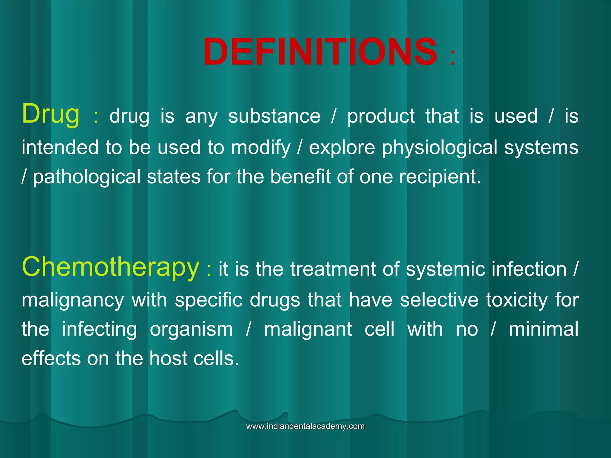 DEFINITIONS :
Drug : drug is any substance / product that is used / is
intended to be used to modify / explore physiological systems
/ pathological states for the benefit of one recipient.
Chemotherapy : it is the treatment of systemic infection /
malignancy with specific drugs that have selective toxicity for
the infecting organism / malignant cell with no / minimal
effects on the host cells.
www.indiandentalacademy.comwww.indiandentalacademy.com
 