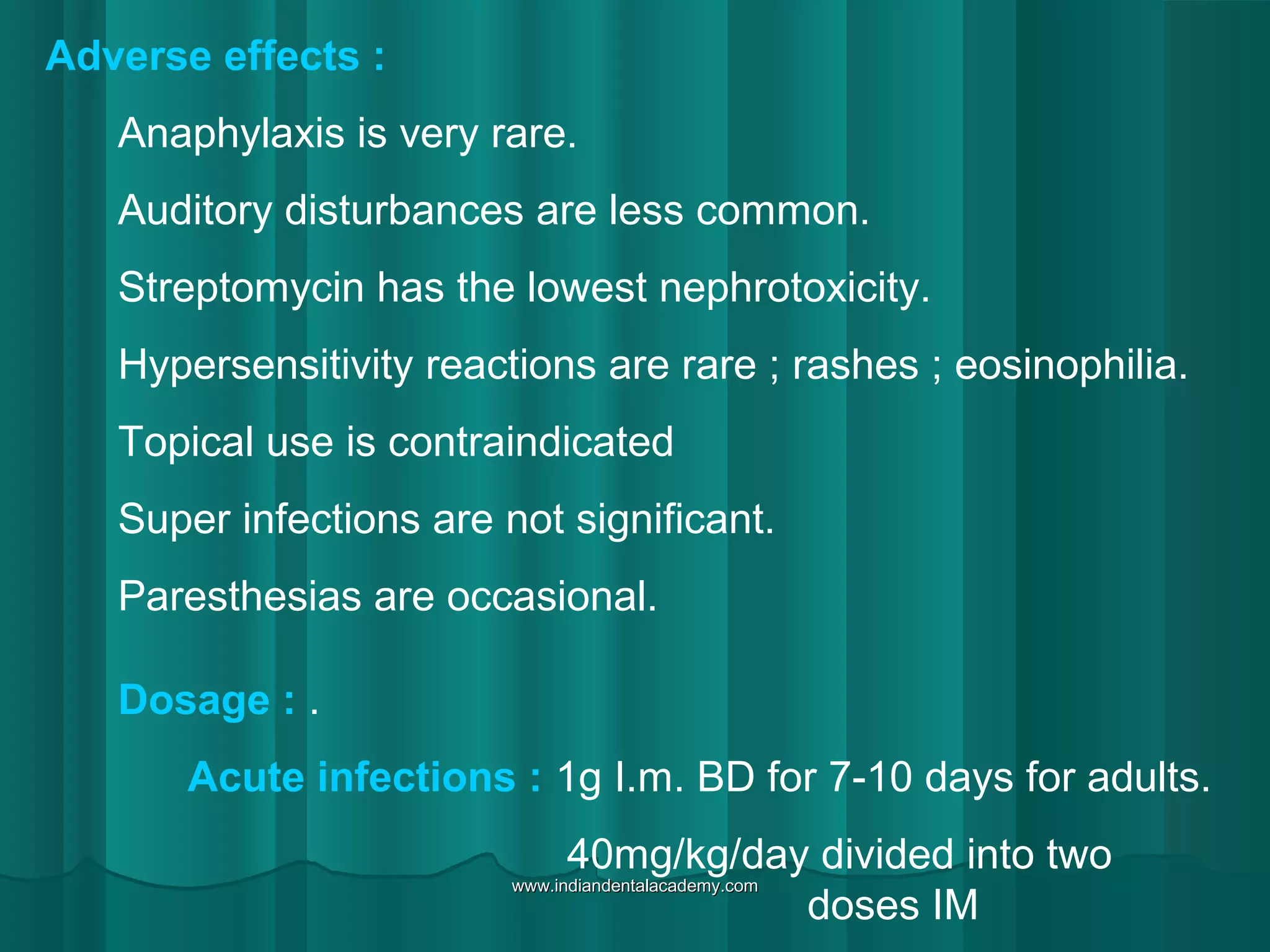 Adverse effects :
Anaphylaxis is very rare.
Auditory disturbances are less common.
Streptomycin has the lowest nephrotoxicity.
Hypersensitivity reactions are rare ; rashes ; eosinophilia.
Topical use is contraindicated
Super infections are not significant.
Paresthesias are occasional.
Dosage : .
Acute infections : 1g I.m. BD for 7-10 days for adults.
40mg/kg/day divided into two
doses IM
www.indiandentalacademy.comwww.indiandentalacademy.com
 